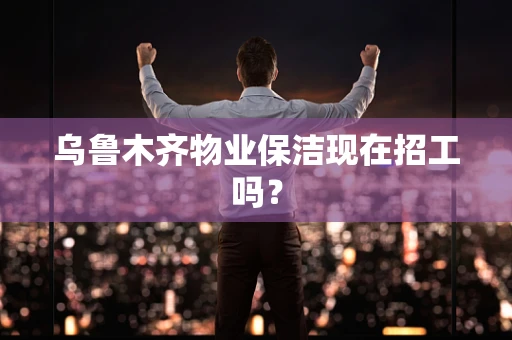 乌鲁木齐物业保洁现在招工吗？
